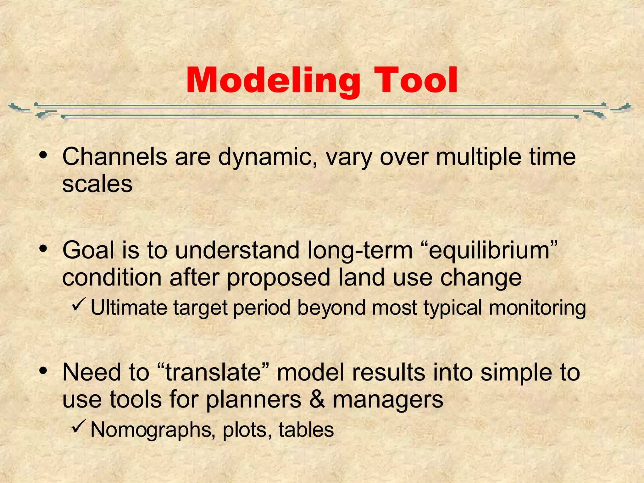Modeling Tool Channels are dynamic, vary over multiple time scales Goal is to understand long-term “equilibrium” condition after proposed land use change Ultimate target period beyond most typical monitoring Need to “translate” model results into simple to use tools for planners & managers Nomographs, plots, tables 