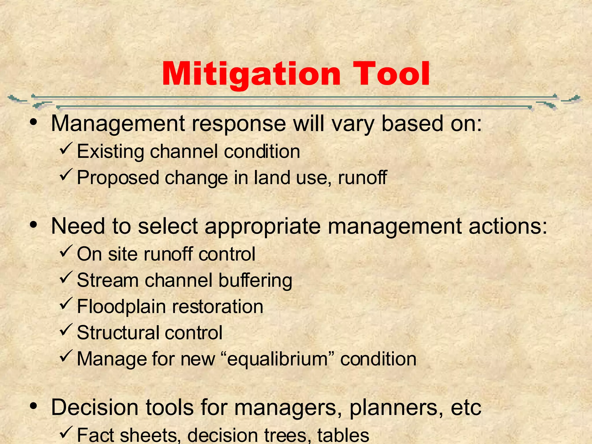 Mitigation Tool Management response will vary based on: Existing channel condition Proposed change in land use, runoff Need to select appropriate management actions: On site runoff control Stream channel buffering Floodplain restoration Structural control Manage for new “equalibrium” condition Decision tools for managers, planners, etc Fact sheets, decision trees, tables 