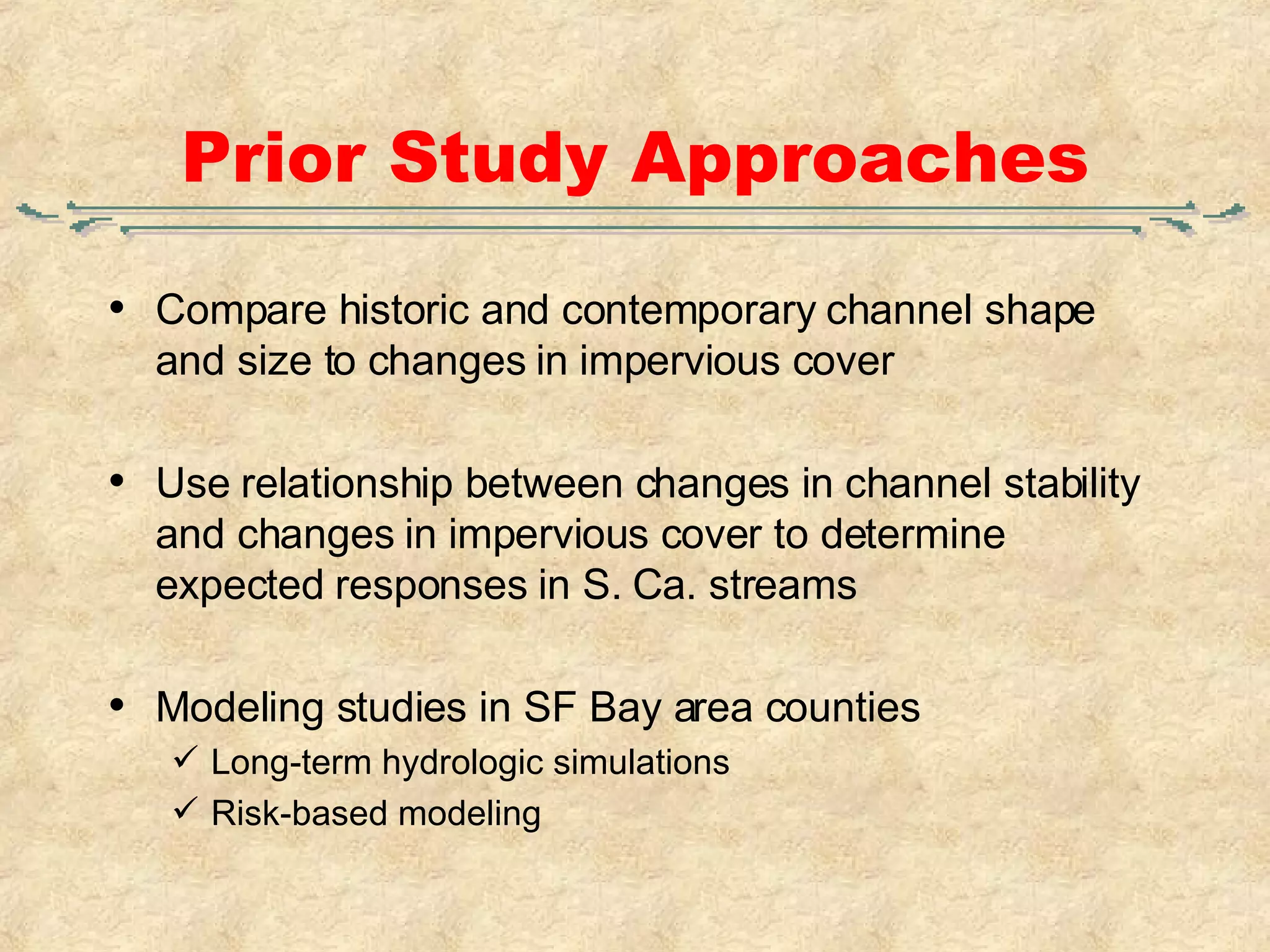 Prior Study Approaches Compare historic and contemporary channel shape and size to changes in impervious cover Use relationship between changes in channel stability and changes in impervious cover to determine expected responses in S. Ca. streams Modeling studies in SF Bay area counties Long-term hydrologic simulations Risk-based modeling 