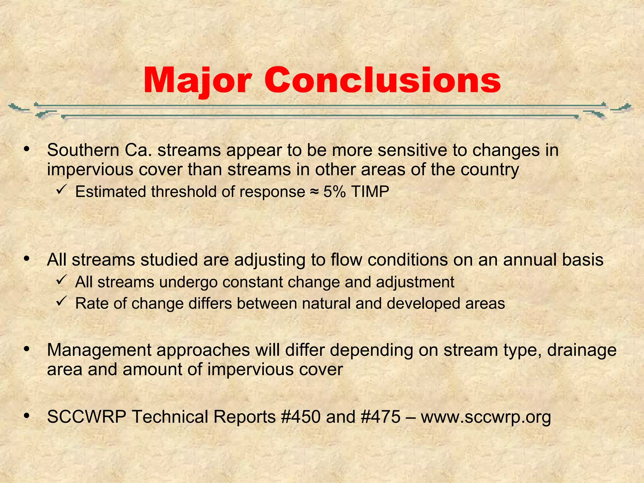 Major Conclusions Southern Ca. streams appear to be more sensitive to changes in impervious cover than streams in other areas of the country Estimated threshold of response ≈ 5% TIMP All streams studied are adjusting to flow conditions on an annual basis All streams undergo constant change and adjustment Rate of change differs between natural and developed areas Management approaches will differ depending on stream type, drainage area and amount of impervious cover SCCWRP Technical Reports #450 and #475 – www.sccwrp.org 