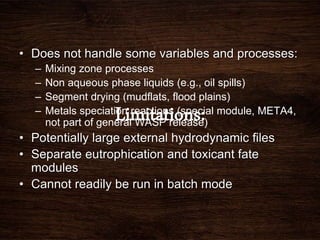 • Does not handle some variables and processes:
– Mixing zone processes
– Non aqueous phase liquids (e.g., oil spills)
– Segment drying (mudflats, flood plains)
– Metals speciation reactions (special module, META4,
not part of general WASP release)
• Potentially large external hydrodynamic files
• Separate eutrophication and toxicant fate
modules
• Cannot readily be run in batch mode
 