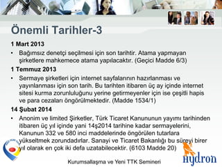 Önemli Tarihler-3
1 Mart 2013
• Bağımsız denetçi seçilmesi için son tarihtir. Atama yapmayan
   şirketlere mahkemece atama yapılacaktır. (Geçici Madde 6/3)
1 Temmuz 2013
• Sermaye şirketleri için internet sayfalarının hazırlanması ve
   yayınlanması için son tarih. Bu tarihten itibaren üç ay içinde internet
   sitesi kurma zorunluluğunu yerine getirmeyenler için ise çeşitli hapis
   ve para cezaları öngörülmektedir. (Madde 1534/1)
14 ġubat 2014
• Anonim ve limited Şirketler, Türk Ticaret Kanununun yayımı tarihinden
   itibaren üç yıl içinde yani 14ş2014 tarihine kadar sermayelerini,
   Kanunun 332 ve 580 inci maddelerinde öngörülen tutarlara
   yükseltmek zorundadırlar. Sanayi ve Ticaret Bakanlığı bu süreyi birer
   yıl olarak en çok iki defa uzatabilecektir. (6103 Madde 20)

                     Kurumsallaşma ve Yeni TTK Semineri
 