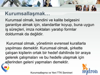 KurumsallaĢmak…
Kurumsal olmak, kendini ve kalite belgesini
garantiye almak için, standartlar koyup, buna uygun
iş süreçleri, imza noktaları yaratıp formlar
doldurmak da değildir.

 Kurumsal olmak, yönetimin evrensel kurallarla
yapılması demektir. Kurumsal olmak, şirkette
çalışan kişilerin ortak bir hedef dahilinde bir araya
gelerek çalışmaları ve bu hedefe ulaşmak için
ellerinden geleni yapmaları demektir.

               Kurumsallaşma ve Yeni TTK Semineri
 
