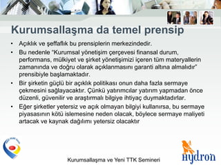 KurumsallaĢma da temel prensip
• Açıklık ve şeffaflık bu prensiplerin merkezindedir.
• Bu nedenle “Kurumsal yönetişim çerçevesi finansal durum,
  performans, mülkiyet ve şirket yönetişimizi içeren tüm materyallerin
  zamanında ve doğru olarak açıklanmasını garanti altına almalıdır”
  prensibiyle başlamaktadır.
• Bir şirketin güçlü bir açıklık politikası onun daha fazla sermaye
  çekmesini sağlayacaktır. Çünkü yatırımcılar yatırım yapmadan önce
  düzenli, güvenilir ve araştırmalı bilgiye ihtiyaç duymaktadırlar.
• Eğer şirketler yetersiz ve açık olmayan bilgiyi kullanırsa, bu sermaye
  piyasasının kötü islemesine neden olacak, böylece sermaye maliyeti
  artacak ve kaynak dağılımı yetersiz olacaktır




                     Kurumsallaşma ve Yeni TTK Semineri
 