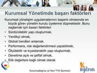 Kurumsal Yönetimde baĢarı faktörleri
Kurumsal yönetişim uygulamalarının başarılı olmasında en
  büyük görev yönetim kurulu üyelerine düşmektedir. Bunu
  saglamak için basarı faktörleri
• Sürdürülebilir yapı oluşturmak,
• Yenilikçi olmak,
• Global trendleri anlamak,
• Performans, risk değerlendirmesi yapabilmek,
• Ölçülebilir ve kıyaslanabilir yapı oluşturmak,
• Denetime açık ve şeffaf olmak,
• Etik değerlere bağlı olmak olarak


                Kurumsallaşma ve Yeni TTK Semineri
 