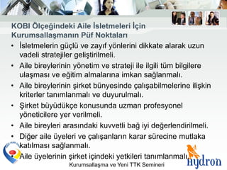 KOBI Ölçeğindeki Aile Ġsletmeleri Ġçin
KurumsallaĢmanın Püf Noktaları
• İsletmelerin güçlü ve zayıf yönlerini dikkate alarak uzun
  vadeli stratejiler geliştirilmeli.
• Aile bireylerinin yönetim ve strateji ile ilgili tüm bilgilere
  ulaşması ve eğitim almalarına imkan sağlanmalı.
• Aile bireylerinin şirket bünyesinde çalışabilmelerine ilişkin
  kriterler tanımlanmalı ve duyurulmalı.
• Şirket büyüdükçe konusunda uzman profesyonel
  yöneticilere yer verilmeli.
• Aile bireyleri arasındaki kuvvetli bağ iyi değerlendirilmeli.
• Diğer aile üyeleri ve çalışanların karar sürecine mutlaka
  katılması sağlanmalı.
• Aile üyelerinin şirket içindeki yetkileri tanımlanmalı.
                  Kurumsallaşma ve Yeni TTK Semineri
 