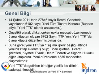 Genel Bilgi
• 14 Şubat 2011 tarih 27846 sayılı Resmi Gazetede
  yayınlanan 6102 sayılı Yeni Türk Ticaret Kanunu (Bundan
  böyle “Yeni TTK” olarak anılacaktır.).
• Öncelikli olarak dikkat çeken nokta mevcut düzenlemede
  5 ana kitaptan oluşan 6762 Sayılı TTK‟nın, Yeni TTK‟da
  6 ana kitapta düzenlenmiş olmasıdır.
• Buna göre; yeni TTK‟ya “Taşıma ışleri” başlığı altında
  yeni bir kitap eklenmiş olup; Ticari ışletme, Ticaret
  şirketleri, Kıymetli Evrak, Deniz Ticareti ve Sigorta Hukuku
  diğer kitaplardır. Yeni düzenleme 1535 maddeden
  oluşmaktadır.
• Yeni TTK‟da getirilen bir diğer yenilik ise dilinin
  sadeleştirilmesidir.
                 Kurumsallaşma ve Yeni TTK Semineri
 
