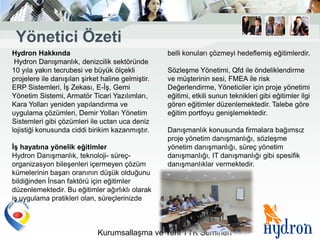 Yönetici Özeti
Hydron Hakkında                                    belli konuları çözmeyi hedeflemiş eğitimlerdir.
 Hydron Danışmanlık, denizcilik sektöründe
10 yıla yakın tecrubesi ve büyük ölçekli           Sözleşme Yönetimi, Qfd ile öndeliklendirme
projelere ile danışılan şirket haline gelmiştir.   ve müşterinin sesi, FMEA ile risk
ERP Sistemleri, İş Zekası, E-İş, Gemi              Değerlendirme, Yöneticiler için proje yönetimi
Yönetim Sistemi, Armatör Ticari Yazılımları,       eğitimi, etkili sunun teknikleri gibi eğitimler ilgi
Kara Yolları yeniden yapılandırma ve               gören eğitimler düzenlemektedir. Talebe göre
uygulama çözümleri, Demir Yolları Yönetim          eğitim portfoyu genişlemektedir.
Sistemleri gibi çözümleri ile uctan uca deniz
lojistiği konusunda ciddi birikim kazanmıştır.     Danışmanlık konusunda firmalara bağımsız
                                                   proje yönetim danışmanlığı, sözleşme
ĠĢ hayatına yönelik eğitimler                      yönetim danışmanlığı, süreç yönetim
Hydron Danışmanlık, teknoloji- süreç-              danışmanlığı, IT danışmanlığı gibi spesifik
organizasyon bileşenleri içermeyen çözüm           danışmanlıklar vermektedir.
kümelerinin başarı oranının düşük olduğunu
bildiğinden İnsan faktörü için eğitimler
düzenlemektedir. Bu eğitimler ağırlıklı olarak
iş uygulama pratikleri olan, süreçlerinizde



                             Kurumsallaşma ve Yeni TTK Semineri
 