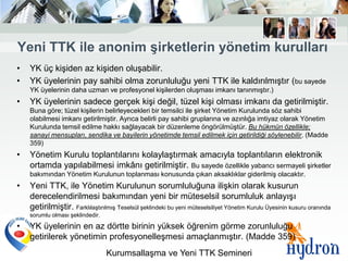 Yeni TTK ile anonim Ģirketlerin yönetim kurulları
•   YK üç kişiden az kişiden oluşabilir.
•   YK üyelerinin pay sahibi olma zorunluluğu yeni TTK ile kaldırılmıştır (bu sayede
    YK üyelerinin daha uzman ve profesyonel kişilerden oluşması imkanı tanınmıştır.)
•   YK üyelerinin sadece gerçek kişi değil, tüzel kişi olması imkanı da getirilmiştir.
    Buna göre; tüzel kişilerin belirleyecekleri bir temsilci ile şirket Yönetim Kurulunda söz sahibi
    olabilmesi imkanı getirilmiştir. Ayrıca belirli pay sahibi gruplarına ve azınlığa imtiyaz olarak Yönetim
    Kurulunda temsil edilme hakkı sağlayacak bir düzenleme öngörülmüştür. Bu hükmün özellikle;
    sanayi mensupları, sendika ve bayilerin yönetimde temsil edilmek için getirildiği söylenebilir. (Madde
    359)
•   Yönetim Kurulu toplantılarını kolaylaştırmak amacıyla toplantıların elektronik
    ortamda yapılabilmesi imkânı getirilmiştir. Bu sayede özellikle yabancı sermayeli şirketler
    bakımından Yönetim Kurulunun toplanması konusunda çıkan aksaklıklar giderilmiş olacaktır.
•   Yeni TTK, ile Yönetim Kurulunun sorumluluğuna ilişkin olarak kusurun
    derecelendirilmesi bakımından yeni bir müteselsil sorumluluk anlayışı
    getirilmiştir. Farklılaştırılmış Teselsül şeklindeki bu yeni müteselsiliyet Yönetim Kurulu Üyesinin kusuru oranında
    sorumlu olması şeklindedir.

•   YK üyelerinin en az dörtte birinin yüksek öğrenim görme zorunluluğu
    getirilerek yönetimin profesyonelleşmesi amaçlanmıştır. (Madde 359)
                                  Kurumsallaşma ve Yeni TTK Semineri
 