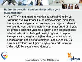 Bağımsız denetim konusunda getirilen yeni
düzenlemeler
• Yeni TTK‟nın tamamına yayılan kurumsal yönetim ve
  kamunun aydınlatılması ilkeleri çerçevesinde, şirketlerin
  hesap verilebilirliğini arttırmak amacıyla bağımsız denetim
  konusunda yeni düzenlemelerin yapılması öngörülmüştür.
  Bağımsız denetimin yapılması işletmelerin dış pazarlarda
  rekabet edebilir bir hale gelmesi için güçlü bir yapıya
  kavuşmalarını, vergi avantajlarından yararlanmalarını,
  bilançolarının daha şeffaf olmalarını sağlayacaktır. Bu
  durum şirketlerin karlılığını dolaylı olarak arttıracak ve
  daha güçlü bir yapıya kavuşturacaktır.



                 Kurumsallaşma ve Yeni TTK Semineri
 