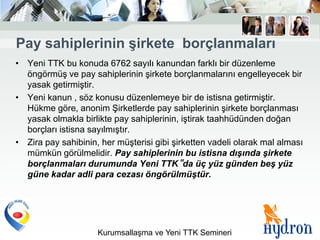 Pay sahiplerinin Ģirkete borçlanmaları
• Yeni TTK bu konuda 6762 sayılı kanundan farklı bir düzenleme
  öngörmüş ve pay sahiplerinin şirkete borçlanmalarını engelleyecek bir
  yasak getirmiştir.
• Yeni kanun , söz konusu düzenlemeye bir de istisna getirmiştir.
  Hükme göre, anonim Şirketlerde pay sahiplerinin şirkete borçlanması
  yasak olmakla birlikte pay sahiplerinin, iştirak taahhüdünden doğan
  borçları istisna sayılmıştır.
• Zira pay sahibinin, her müşterisi gibi şirketten vadeli olarak mal alması
  mümkün görülmelidir. Pay sahiplerinin bu istisna dışında şirkete
  borçlanmaları durumunda Yeni TTK‟da üç yüz günden beş yüz
  güne kadar adli para cezası öngörülmüştür.




                     Kurumsallaşma ve Yeni TTK Semineri
 