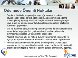 Ödemede Önemli Noktalar
• Gecikme faizi ödenmeyeceğini veya ağır derecede haksız
  sayılabilecek kadar az faiz ödeneceğini, alacaklının geç ödeme
  dolayısıyla uğrayacağı zarardan borçlunun sorumlu olmayacağını
  veya sınırlı bir şekilde sorumlu tutulabileceğini öngören sözleşme
  hükümleri geçersizdir.
• Mal ve hizmette; ayıp, saklı ayıp veya muayene ile anlaşılabilen ayıp
  varsa, kabul veya gözden geçirme süresi, mal veya hizmetin
  alınmasından itibaren 30 gün olarak kabul edilir
• Alacaklı aleyhine ağır bir haksız durum yaratmamak koşuluyla ve
  açıkça anlaşmak suretiyle taraflar daha uzun bir süre öngörebilirler.
• Ancak alacaklının küçük yahut orta ölçekli işletme (KOBI) veya
  tarımsal ya da hayvansal üretici olduğu veya borçlunun büyük ölçekli
  işletme sıfatını taşıdığı hâllerde, ödeme süresi, altmış günü aşamaz.


                    Kurumsallaşma ve Yeni TTK Semineri
 