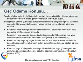 Geç Ödeme Konusu…
Borçlu, sözleşmede öngörülmüş bulunan tarihte veya belirtilen ödeme süresinde
   borcunu ödemezse, ihtara gerek olmaksızın temerrüde düşer.
Sözleşmede ödeme günü veya süresi belirtilmemişse, borçlu aşağıdaki sürelerin
   sonunda ihtara gerek kalmaksızın mütemerrit sayılır ve alacaklı faize hak
   kazanır.
• Faturanın veya eş değer ödeme talebinin borçlu tarafından alınmasını takip
   eden otuz günlük sürenin sonunda;
• Faturanın veya eş değer ödeme talebinin alınma tarihi belirsizse, mal veya
   hizmetin teslim alınmasını takip eden otuz günlük sürenin sonunda;
• Borçlu faturayı veya eş değer ödeme talebini mal veya hizmetin tesliminden
   önce almışsa, mal veya hizmetin teslim tarihini takip eden otuz günlük sürenin
   sonunda.
• Kanunda veya sözleşmede, mal veya hizmetin kabul veya gözden geçirme
   usulünün öngörüldüğü hallerde, kabul ve gözden geçirme süresi 30 gündür.
   (Madde 1530)


                       Kurumsallaşma ve Yeni TTK Semineri
 