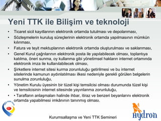 Yeni TTK ile BiliĢim ve teknoloji
•   Ticaret sicil kayıtlarının elektronik ortamda tutulması ve depolanması,
•   Sözleşmelerin kuruluş süreçlerinin elektronik ortamda yapılmasının mümkün
    kılınması,
•   Fatura ve teyit mektuplarının elektronik ortamda oluşturulması ve saklanması,
•   Genel Kurul çağrılarının elektronik posta ile yapılabilecek olması, toplantıya
    katılma, öneri sunma, oy kullanma gibi yönetimsel hakların internet ortamında
    elektronik imza ile kullanılabilecek olması,
•   Şirketlere internet sitesi kurma zorunluluğu getirilmesi ve bu internet
    sitelerinde kamunun aydınlatılması ilkesi nedeniyle gerekli görülen belgelerin
    sunulma zorunluluğu,
•   Yönetim Kurulu üyesinin bir tüzel kişi temsilcisi olması durumunda tüzel kişi
    ve temsilcisinin internet sitesinde yayınlanma zorunluluğu,
•   • Tarafların anlaşmaları halinde ihbar, itiraz ve benzeri beyanlarını elektronik
    ortamda yapabilmesi imkânının tanınmış olması.



                        Kurumsallaşma ve Yeni TTK Semineri
 