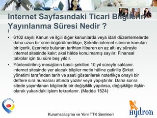 Internet Sayfasındaki Ticari Bilgilerin
Yayınlanma Süresi Nedir ?
I
• 6102 sayılı Kanun ve ilgili diğer kanunlarda veya idari düzenlemelerde
  daha uzun bir süre öngörülmedikçe, Şirketin internet sitesine konulan
  bir içerik, üzerinde bulunan tarihten itibaren en az altı ay süreyle
  internet sitesinde kalır; aksi hâlde konulmamış sayılır. Finansal
  tablolar için bu süre beş yıldır.
• Yönlendirilmiş mesajların basılı şekilleri 10 yıl süreyle saklanır.
  internet sitesinde yer alacak bilgiler metin hâline getirilip Şirket
  yönetimi tarafından tarih ve saati gösterilerek noterlikçe onaylı bir
  deftere sıra numarası altında yazılır veya yapıştırılır. Daha sonra
  sitede yayımlanan bilgilerde bir değişiklik yapılırsa, değişikliğe ilişkin
  olarak yukarıdaki işlem tekrarlanır. (Madde 1524)




                     Kurumsallaşma ve Yeni TTK Semineri
 