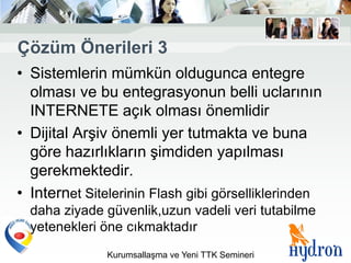 Çözüm Önerileri 3
• Sistemlerin mümkün oldugunca entegre
  olması ve bu entegrasyonun belli uclarının
  INTERNETE açık olması önemlidir
• Dijital Arşiv önemli yer tutmakta ve buna
  göre hazırlıkların şimdiden yapılması
  gerekmektedir.
• Internet Sitelerinin Flash gibi görselliklerinden
  daha ziyade güvenlik,uzun vadeli veri tutabilme
  yetenekleri öne cıkmaktadır
               Kurumsallaşma ve Yeni TTK Semineri
 