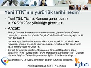Yeni TTK‟nın yürürlük tarihi nedir?
• Yeni Türk Ticaret Kanunu genel olarak
  01/07/2012‟de yürürlüğe girecektir.
• Ancak;
•   Türkiye Denetim Standartlarının belirlenmesine yönelik Geçici 2‟nci ve
    denetçilerin denetimine yönelik Geçici 3‟ncü Maddesi Yasanın yayım tarihi
    olan 14/02/2011,
•   Her sermaye şirketine bir internet sitesi açma veya internet sitesi zaten
    mevcutsa, internet sitesinde yayımlanması zorunlu hükümleri düzenleyen
    1524‟ncü maddesi 01/07/2013,
•   Gerçek ile tüzel kişi tacirlerin Uluslararası Finansal Raporlama Stan-
    dartlarının (IFRS) özdeşi olan Türkiye Muhasebe Standartları‟na (TMS) tâbi
    olmasını öngören finansal raporlamaya ilişkin düzenlemeler olup, bu
    düzenlemeler 01/01/2013 tarihinden itibaren yürürlüğe girecektir   .
                       Kurumsallaşma ve Yeni TTK Semineri
 