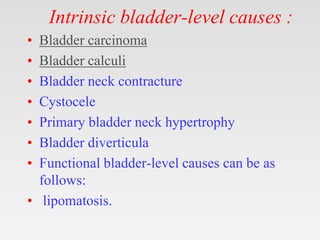 Intrinsic bladder-level causes :
• Bladder carcinoma
• Bladder calculi
• Bladder neck contracture
• Cystocele
• Primary bladder neck hypertrophy
• Bladder diverticula
• Functional bladder-level causes can be as
follows:
• lipomatosis.
 