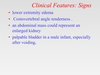 Clinical Features: Signs
• lower extremity edema
• Costovertebral angle tenderness .
• an abdominal mass could represent an
enlarged kidney
• palpable bladder in a male infant, especially
after voiding,
 
