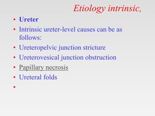 Etiology intrinsic,
• Ureter
• Intrinsic ureter-level causes can be as
follows:
• Ureteropelvic junction stricture
• Ureterovesical junction obstruction
• Papillary necrosis
• Ureteral folds
•
 