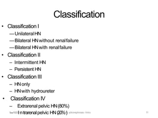 Classification
• Classification I
—UnilateralHN
—Bilateral HNwithout renalfailure
—Bilateral HNwith renalfailure
• Classification II
– Intermittent HN
– Persistent HN
• Classification III
– HNonly
– HNwith hydroureter
• Classification IV
– Extrarenal pelvic HN(80%)
8–/18/20I1n3trarenalpelvic HN(20%H) ydronephrosis -Intro 11
 