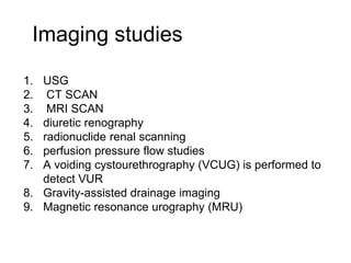 Imaging studies
1. USG
2. CT SCAN
3. MRI SCAN
4. diuretic renography
5. radionuclide renal scanning
6. perfusion pressure flow studies
7. A voiding cystourethrography (VCUG) is performed to
detect VUR
8. Gravity-assisted drainage imaging
9. Magnetic resonance urography (MRU)
 