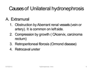 8/18/2013 Hydronephrosis -Intro 9
Causesof Unilateral hydronephrosis
A. Extramural
1. Obstruction byAberrant renal vessels(vein or
artery). It is common on leftside.
2. Compression by growth ( CAcervix, carcinoma
rectum)
3. Retroperitoneal fibrosis (Ormond disease)
4. Retrocaval ureter
 