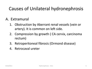 Causes of Unilateral hydronephrosis
A. Extramural
1. Obstruction by Aberrant renal vessels (vein or
artery). It is common on left side.
2. Compression by growth ( CA cervix, carcinoma
rectum)
3. Retroperitoneal fibrosis (Ormond disease)
4. Retrocaval ureter
8/18/2013 Hydronephrosis - Intro 6
 
