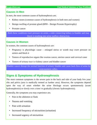 SurgicoMed.com Find Medical Solutions to Your Problems
Causes in Men
In men, the most common causes of hydronephrosis are;
• Kidney stones (common causes of hydronephrosis in both men and women)
• Benign swelling of prostate gland (BPH – Benign Prostate Hypertrophy)
• Prostate cancer
Both these conditions exert pressure on ureter, a tube connecting kidney to bladder and may
block it resulting into urine outflow obstruction.
Causes in Women
In women, the common causes of hydronephrosis are:
• Pregnancy is physiologic cause – enlarged uterus or womb may exert pressure on
ureters and block it
• Tumors of reproductive organs like ovarian cancer, uterine cancer and cervical caner
• Tumors of urinary tract i-e kidney cancer and bladder cancer
Bladder cancer disrupt the normal function of urinary bladder and cause back flow of urine by
vesicoureteric reflex.
Signs & Symptoms of Hydronephrosis
The most common symptoms is the severe pain in the back and side of your body b/w your
ribs and pelvis (area is medically termed as lumber area). However, the symptoms depend
upon the way of onset whether the urine blockage occurs spontaneously (acute
hydronephrosis) or slowly over a time i-e gradually (chronic hydronephrosis).
Generally, the symptoms you may experience are;
• Pain in the abdomen or flank
• Nausea and vomiting
• Pain with urination
• Increased frequency of micturition (urination)
• Increased urgency of micturition
 