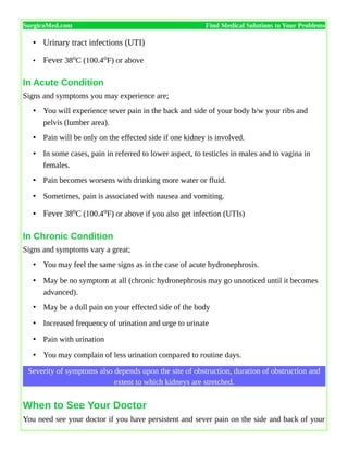 SurgicoMed.com Find Medical Solutions to Your Problems
• Urinary tract infections (UTI)
• Fever 38oC (100.4oF) or above
In Acute Condition
Signs and symptoms you may experience are;
• You will experience sever pain in the back and side of your body b/w your ribs and
pelvis (lumber area).
• Pain will be only on the effected side if one kidney is involved.
• In some cases, pain in referred to lower aspect, to testicles in males and to vagina in
females.
• Pain becomes worsens with drinking more water or fluid.
• Sometimes, pain is associated with nausea and vomiting.
• Fever 38oC (100.4oF) or above if you also get infection (UTIs)
In Chronic Condition
Signs and symptoms vary a great;
• You may feel the same signs as in the case of acute hydronephrosis.
• May be no symptom at all (chronic hydronephrosis may go unnoticed until it becomes
advanced).
• May be a dull pain on your effected side of the body
• Increased frequency of urination and urge to urinate
• Pain with urination
• You may complain of less urination compared to routine days.
Severity of symptoms also depends upon the site of obstruction, duration of obstruction and
extent to which kidneys are stretched.
When to See Your Doctor
You need see your doctor if you have persistent and sever pain on the side and back of your
 
