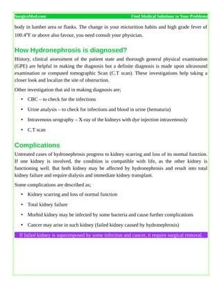 SurgicoMed.com Find Medical Solutions to Your Problems
body in lumber area or flanks. The change in your micturition habits and high grade fever of
100.4oF or above also favour, you need consult your physician.
How Hydronephrosis is diagnosed?
History, clinical assessment of the patient state and thorough general physical examination
(GPE) are helpful in making the diagnosis but a definite diagnosis is made upon ultrasound
examination or computed tomographic Scan (C.T scan). These investigations help taking a
closer look and localize the site of obstruction.
Other investigation that aid in making diagnosis are;
• CBC – to check for the infections
• Urine analysis – to check for infections and blood in urine (hematuria)
• Intravenous urography – X-ray of the kidneys with dye injection intravenously
• C.T scan
Complications
Untreated cases of hydronephrosis progress to kidney scarring and loss of its normal function.
If one kidney is involved, the condition is compatible with life, as the other kidney is
functioning well. But both kidney may be affected by hydronephrosis and result into total
kidney failure and require dialysis and immediate kidney transplant.
Some complications are described as;
• Kidney scarring and loss of normal function
• Total kidney failure
• Morbid kidney may be infected by some bacteria and cause further complications
• Cancer may arise in such kidney (failed kidney caused by hydronephrosis)
If failed kidney is superimposed by some infection and cancer, it require surgical removal.
 