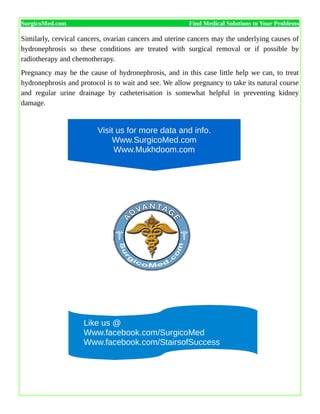 SurgicoMed.com Find Medical Solutions to Your Problems
Similarly, cervical cancers, ovarian cancers and uterine cancers may the underlying causes of
hydronephrosis so these conditions are treated with surgical removal or if possible by
radiotherapy and chemotherapy.
Pregnancy may be the cause of hydronephrosis, and in this case little help we can, to treat
hydronephrosis and protocol is to wait and see. We allow pregnancy to take its natural course
and regular urine drainage by catheterisation is somewhat helpful in preventing kidney
damage.
Like us @
Www.facebook.com/SurgicoMed
Www.facebook.com/StairsofSuccess
Visit us for more data and info.
Www.SurgicoMed.com
Www.Mukhdoom.com
 