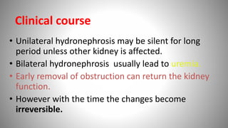 • Unilateral hydronephrosis may be silent for long
period unless other kidney is affected.
• Bilateral hydronephrosis usually lead to uremia.
• Early removal of obstruction can return the kidney
function.
• However with the time the changes become
irreversible.
Clinical course
 