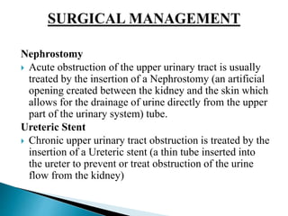 Nephrostomy
 Acute obstruction of the upper urinary tract is usually
treated by the insertion of a Nephrostomy (an artificial
opening created between the kidney and the skin which
allows for the drainage of urine directly from the upper
part of the urinary system) tube.
Ureteric Stent
 Chronic upper urinary tract obstruction is treated by the
insertion of a Ureteric stent (a thin tube inserted into
the ureter to prevent or treat obstruction of the urine
flow from the kidney)
 