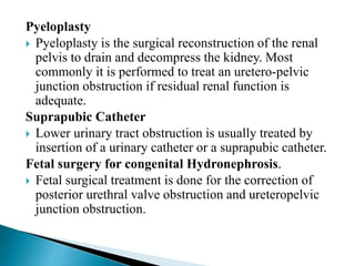 Pyeloplasty
 Pyeloplasty is the surgical reconstruction of the renal
pelvis to drain and decompress the kidney. Most
commonly it is performed to treat an uretero-pelvic
junction obstruction if residual renal function is
adequate.
Suprapubic Catheter
 Lower urinary tract obstruction is usually treated by
insertion of a urinary catheter or a suprapubic catheter.
Fetal surgery for congenital Hydronephrosis.
 Fetal surgical treatment is done for the correction of
posterior urethral valve obstruction and ureteropelvic
junction obstruction.
 
