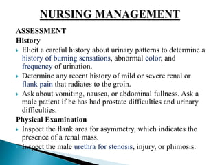 ASSESSMENT
History
 Elicit a careful history about urinary patterns to determine a
history of burning sensations, abnormal color, and
frequency of urination.
 Determine any recent history of mild or severe renal or
flank pain that radiates to the groin.
 Ask about vomiting, nausea, or abdominal fullness. Ask a
male patient if he has had prostate difficulties and urinary
difficulties.
Physical Examination
 Inspect the flank area for asymmetry, which indicates the
presence of a renal mass.
 Inspect the male urethra for stenosis, injury, or phimosis.
 