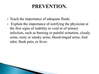  Teach the importance of adequate fluids.
 Explain the importance of notifying the physician at
the first signs of inability to void or of urinary
infection, such as burning or painful urination, cloudy
urine, rusty or smoky urine, blood-tinged urine, foul
odor, flank pain, or fever.
 