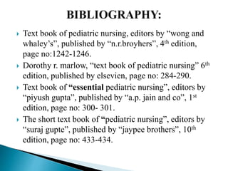  Text book of pediatric nursing, editors by “wong and
whaley’s”, published by “n.r.broyhers”, 4th edition,
page no:1242-1246.
 Dorothy r. marlow, “text book of pediatric nursing” 6th
edition, published by elsevien, page no: 284-290.
 Text book of “essential pediatric nursing”, editors by
“piyush gupta”, published by “a.p. jain and co”, 1st
edition, page no: 300- 301.
 The short text book of “pediatric nursing”, editors by
“suraj gupte”, published by “jaypee brothers”, 10th
edition, page no: 433-434.
 
