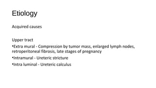 Etiology
Acquired causes
Upper tract
•Extra mural - Compression by tumor mass, enlarged lymph nodes,
retroperitoneal fibrosis, late stages of pregnancy
•Intramural - Ureteric stricture
•Intra luminal - Ureteric calculus
 
