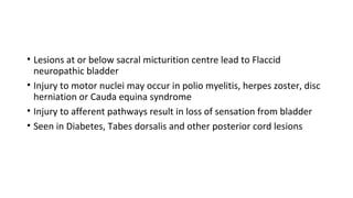 • Lesions at or below sacral micturition centre lead to Flaccid
neuropathic bladder
• Injury to motor nuclei may occur in polio myelitis, herpes zoster, disc
herniation or Cauda equina syndrome
• Injury to afferent pathways result in loss of sensation from bladder
• Seen in Diabetes, Tabes dorsalis and other posterior cord lesions
 