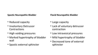 Spastic Neuropathic Bladder
• Reduced capacity
• Involuntary Detrussor
Contractions
• High voiding pressures
• Marked hypertrophy of bladder
wall
• Spastic external sphincter
Flacid Neuropathic Bladder
• Large capacity
• Lack of voluntary detrussor
contraction
• Low intravesical pressures
• Mild hypertrophy of bladder
• Decreased tone of external
sphincter
 