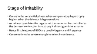Stage of irritability
• Occurs in the very initial phases when compensatory hypertrophy
begins, when the detrusor is hypersensitive
• As urine accumulates the urge to micturate cannot be controlled as
the detrusor contraction is so strong it almost goes into a spasm
• Hence first features of BOO are usually Urgency and Frequency
• Can sometimes be severe enough to mimic incontinence
 