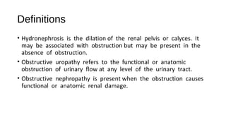 Definitions
• Hydronephrosis is the dilation of the renal pelvis or calyces. It
may be associated with obstruction but may be present in the
absence of obstruction.
• Obstructive uropathy refers to the functional or anatomic
obstruction of urinary flow at any level of the urinary tract.
• Obstructive nephropathy is present when the obstruction causes
functional or anatomic renal damage.
 