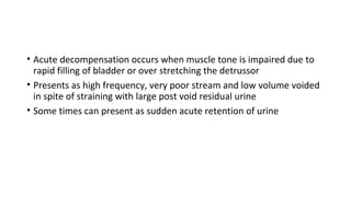 • Acute decompensation occurs when muscle tone is impaired due to
rapid filling of bladder or over stretching the detrussor
• Presents as high frequency, very poor stream and low volume voided
in spite of straining with large post void residual urine
• Some times can present as sudden acute retention of urine
 