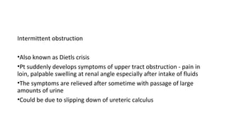 Intermittent obstruction
•Also known as Dietls crisis
•Pt suddenly develops symptoms of upper tract obstruction - pain in
loin, palpable swelling at renal angle especially after intake of fluids
•The symptoms are relieved after sometime with passage of large
amounts of urine
•Could be due to slipping down of ureteric calculus
 