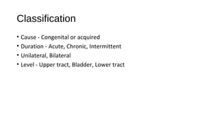 Classification
• Cause - Congenital or acquired
• Duration - Acute, Chronic, Intermittent
• Unilateral, Bilateral
• Level - Upper tract, Bladder, Lower tract
 