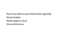 Plain X ray KUB can give information regarding
•Renal shadow
•Radio opaque calculi
•Any calcifications
 
