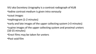 IVU aka Excretory Urography is a contrast radiograph of KUB
•Iodine contrast medium is given intra venously
•scout images
•nephrogram (1-2 minutes)
•early and late images of the upper collecting system (>3 minutes)
•supine images of the upper collecting system and proximal ureters
(10-15 minutes)
•Erect films may be taken for ureters
•Post void film
 