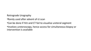 Retrograde Urography
•Rarely used after advent of ct scan
•Can be done if IVU and CT fail to visualise ureteral segment
•Involves ureteroscopy, hence access for simultaneous biopsy or
intervention is available
 