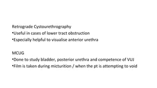 Retrograde Cystourethrography
•Useful in cases of lower tract obstruction
•Especially helpful to visualise anterior urethra
MCUG
•Done to study bladder, posterior urethra and competence of VUJ
•Film is taken during micturition / when the pt is attempting to void
 